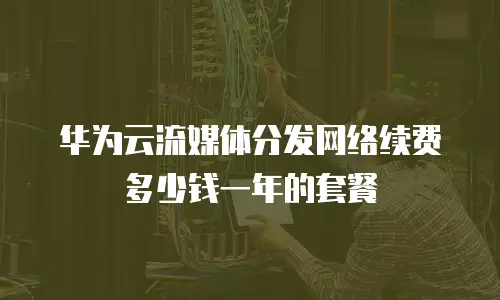 华为云流媒体分发网络续费多少钱一年的套餐