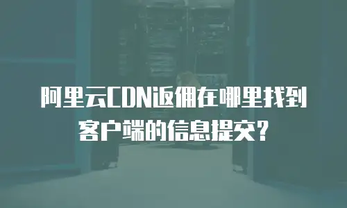 阿里云CDN返佣在哪里找到客户端的信息提交？