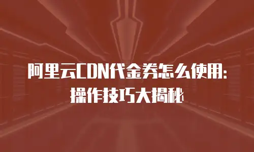 阿里云CDN代金券怎么使用：操作技巧大揭秘