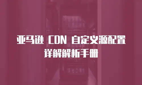 亚马逊 CDN 自定义源配置详解解析手册
