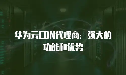 华为云CDN代理商：强大的功能和优势