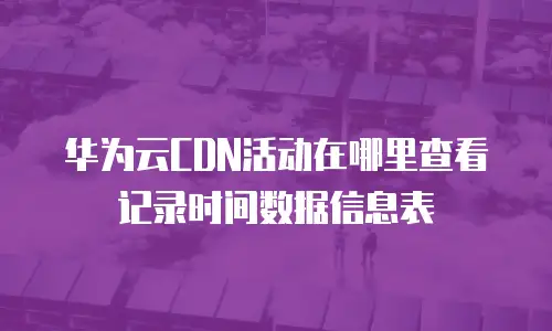 华为云CDN活动在哪里查看记录时间数据信息表