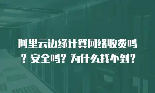 阿里云边缘计算网络收费吗？安全吗？为什么找不到？