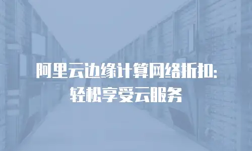 阿里云边缘计算网络折扣：轻松享受云服务