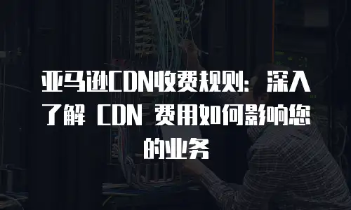亚马逊CDN收费规则：深入了解 CDN 费用如何影响您的业务