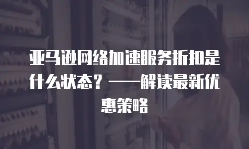 亚马逊网络加速服务折扣是什么状态？&mdash;&mdash;解读最新优惠策略