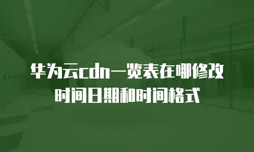 华为云cdn一览表在哪修改时间日期和时间格式