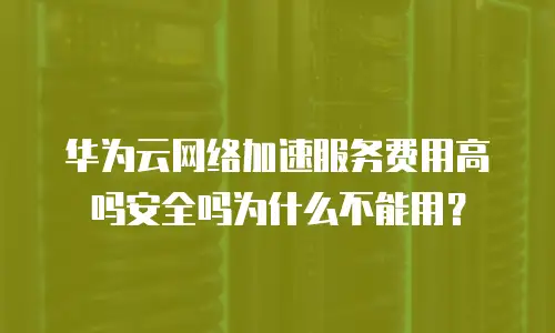华为云网络加速服务费用高吗安全吗为什么不能用？