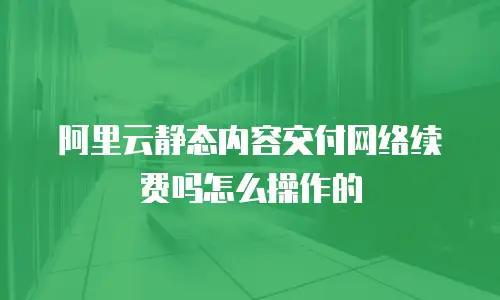 阿里云静态内容交付网络续费吗怎么操作的