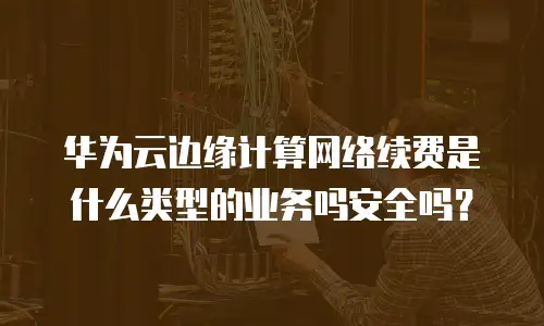 华为云边缘计算网络续费是什么类型的业务吗安全吗？