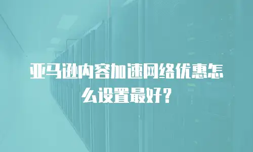亚马逊内容加速网络优惠怎么设置最好？