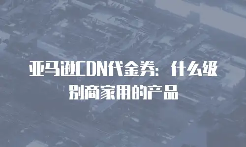 亚马逊CDN代金券：什么级别商家用的产品