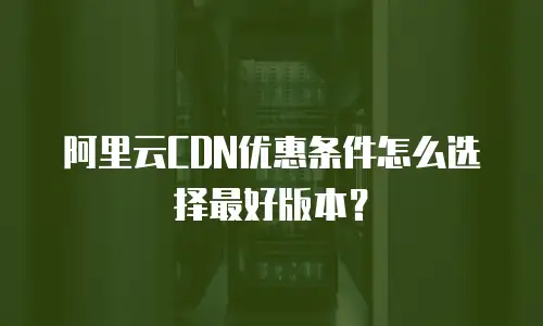 阿里云CDN优惠条件怎么选择最好版本？