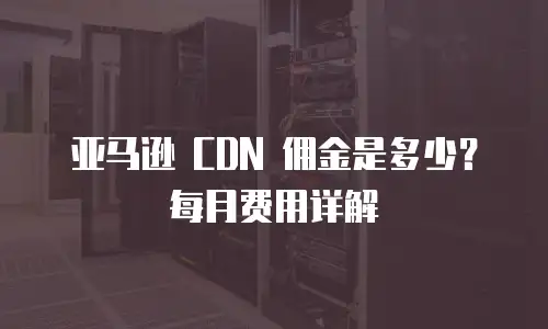 亚马逊 CDN 佣金是多少？每月费用详解