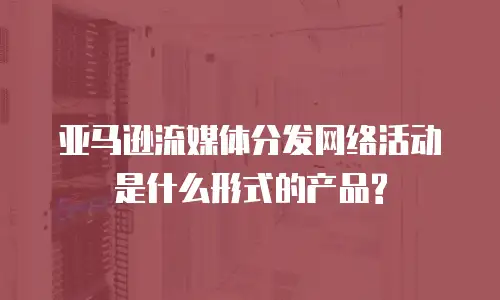 亚马逊流媒体分发网络活动是什么形式的产品?