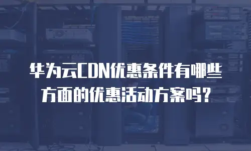 华为云CDN优惠条件有哪些方面的优惠活动方案吗？