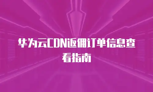 华为云CDN返佣订单信息查看指南