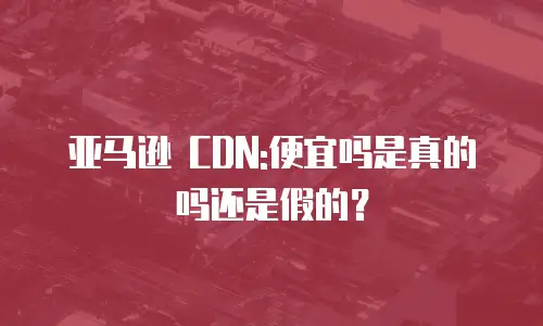 亚马逊 CDN:便宜吗是真的吗还是假的？