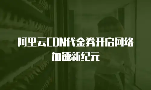 阿里云CDN代金券开启网络加速新纪元