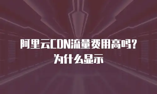 阿里云CDN流量费用高吗？为什么显示