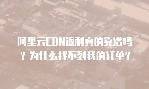 阿里云CDN返利真的靠谱吗？为什么找不到我的订单？