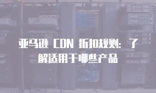 亚马逊 CDN 折扣规则：了解适用于哪些产品
