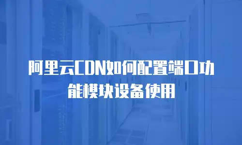 阿里云CDN如何配置端口功能模块设备使用
