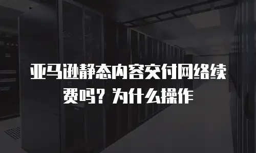 亚马逊静态内容交付网络续费吗？为什么操作