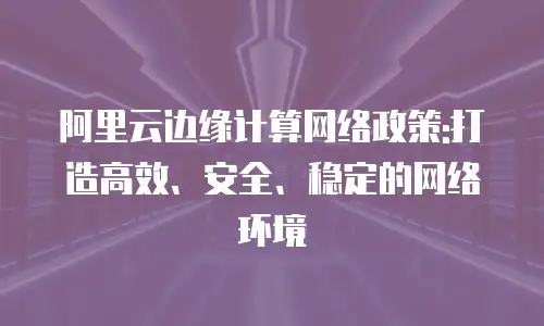 阿里云边缘计算网络政策:打造高效、安全、稳定的网络环境