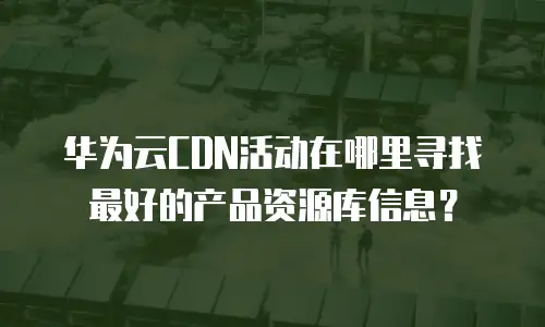 华为云CDN活动在哪里寻找最好的产品资源库信息？