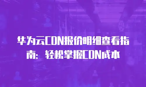 华为云CDN报价明细查看指南：轻松掌握CDN成本
