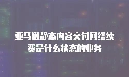亚马逊静态内容交付网络续费是什么状态的业务