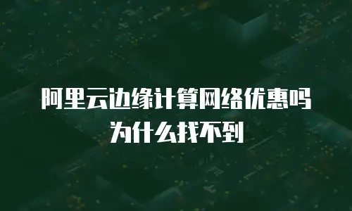 阿里云边缘计算网络优惠吗为什么找不到