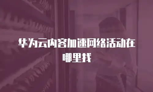华为云内容加速网络活动在哪里找