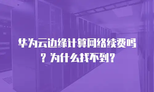 华为云边缘计算网络续费吗？为什么找不到？
