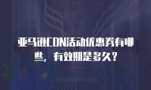 亚马逊CDN活动优惠券有哪些，有效期是多久？