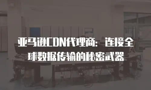 亚马逊CDN代理商：连接全球数据传输的秘密武器