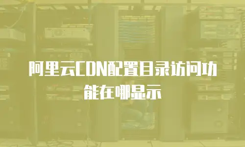 阿里云CDN配置目录访问功能在哪显示
