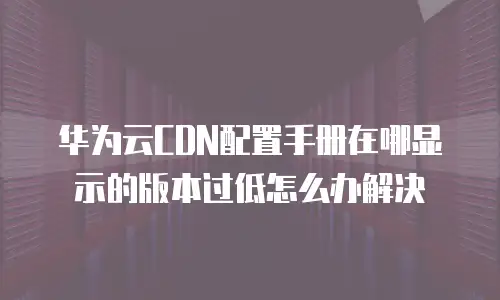 华为云CDN配置手册在哪显示的版本过低怎么办解决