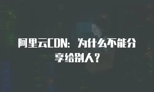 阿里云CDN：为什么不能分享给别人？