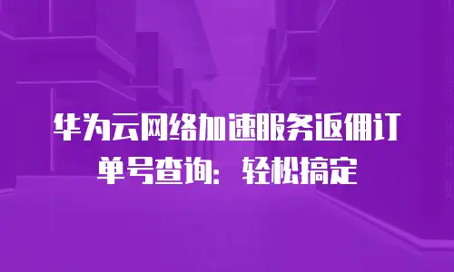 华为云网络加速服务返佣订单号查询：轻松搞定