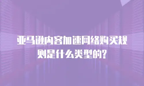 亚马逊内容加速网络购买规则是什么类型的?