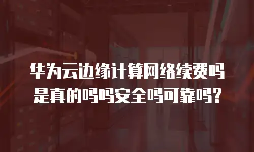 华为云边缘计算网络续费吗是真的吗吗安全吗可靠吗？