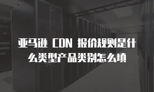 亚马逊 CDN 报价规则是什么类型产品类别怎么填