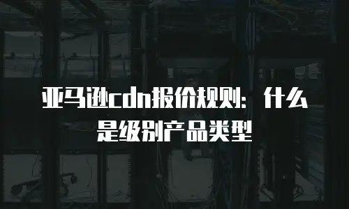 亚马逊cdn报价规则：什么是级别产品类型