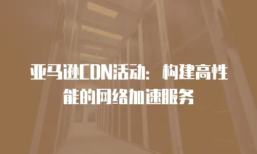 亚马逊CDN活动：构建高性能的网络加速服务