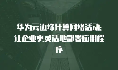华为云边缘计算网络活动：让企业更灵活地部署应用程序
