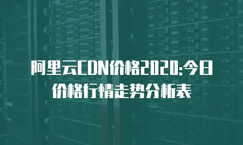 阿里云CDN价格2020:今日价格行情走势分析表