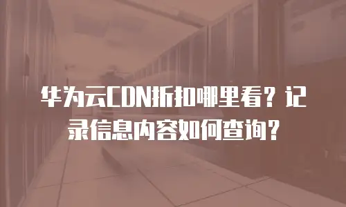华为云CDN折扣哪里看？记录信息内容如何查询？