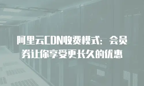 阿里云CDN收费模式：会员券让你享受更长久的优惠